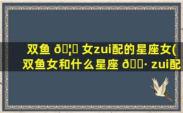 双鱼 🦈 女zui
配的星座女(双鱼女和什么星座 🌷 zui
配排行)